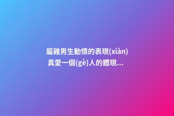 屬雞男生動情的表現(xiàn) 真愛一個(gè)人的體現(xiàn)